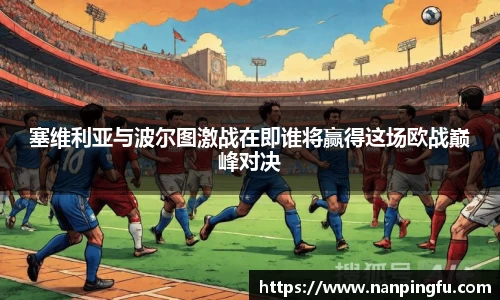 塞维利亚与波尔图激战在即谁将赢得这场欧战巅峰对决