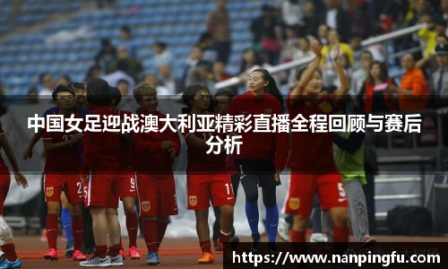 中国女足迎战澳大利亚精彩直播全程回顾与赛后分析